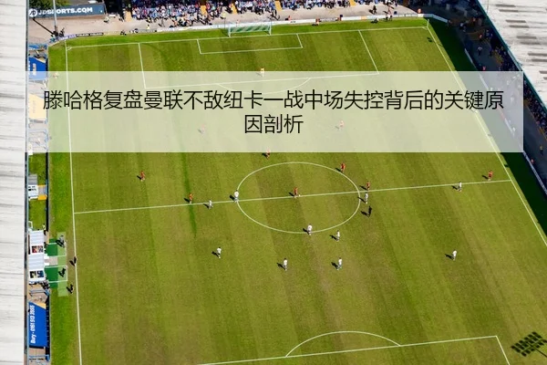 滕哈格复盘曼联不敌纽卡一战中场失控背后的关键原因剖析 - kaiyun