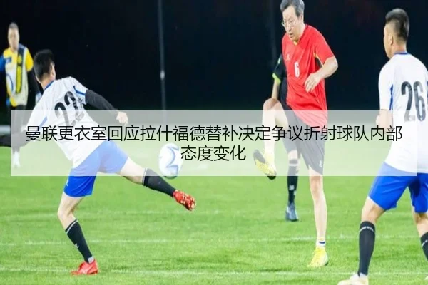 曼联更衣室回应拉什福德替补决定争议折射球队内部态度变化 - kaiyun