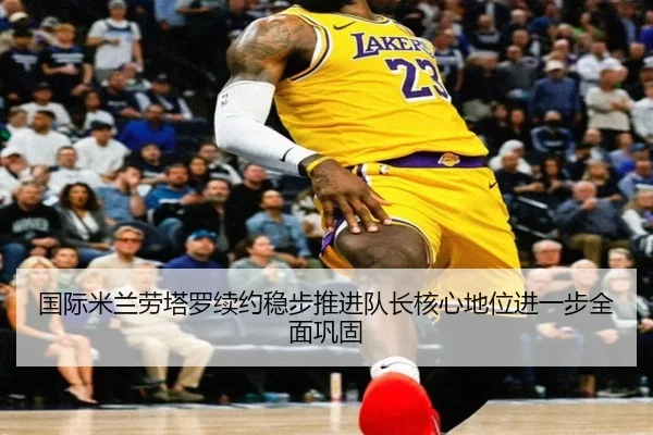国际米兰劳塔罗续约稳步推进队长核心地位进一步全面巩固 - kaiyun
