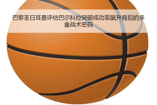 巴黎圣日耳曼评估巴尔科拉突破成功率飙升背后的多重战术密码