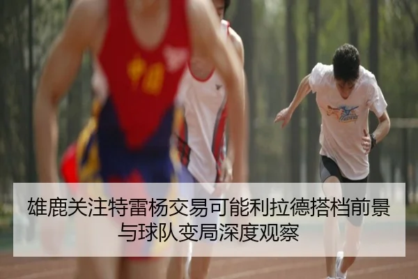 雄鹿关注特雷杨交易可能利拉德搭档前景与球队变局深度观察 - kaiyun