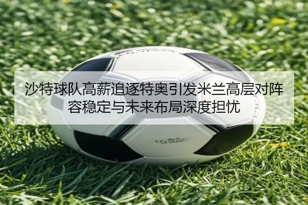 沙特球队高薪追逐特奥引发米兰高层对阵容稳定与未来布局深度担忧 - kaiyun
