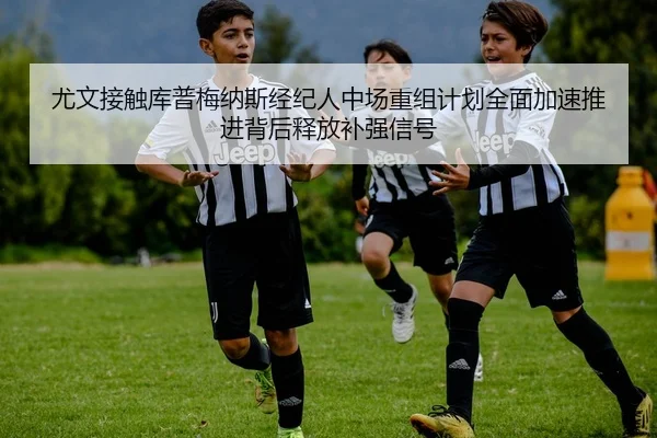尤文接触库普梅纳斯经纪人中场重组计划全面加速推进背后释放补强信号 - kaiyun